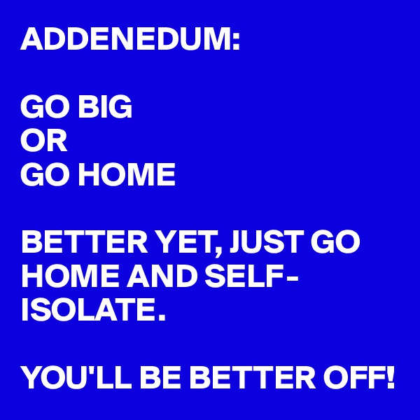 ADDENEDUM:

GO BIG
OR
GO HOME

BETTER YET, JUST GO HOME AND SELF-ISOLATE. 

YOU'LL BE BETTER OFF!