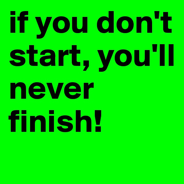 if you don't start, you'll never finish!
