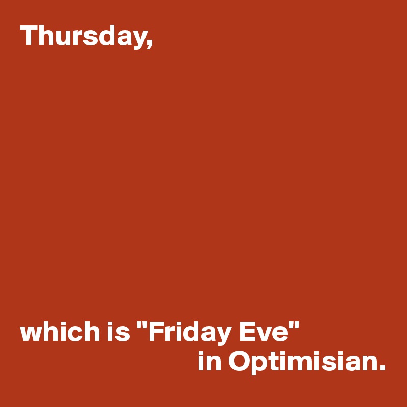Thursday,









which is "Friday Eve" 
                              in Optimisian.