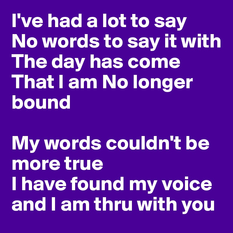 I've had a lot to say 
No words to say it with 
The day has come
That I am No longer bound 

My words couldn't be more true
I have found my voice and I am thru with you