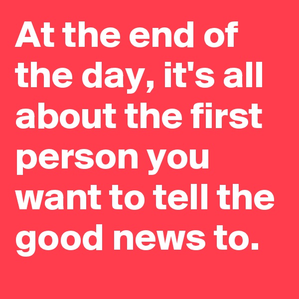 At the end of the day, it's all about the first person you want to tell the good news to.