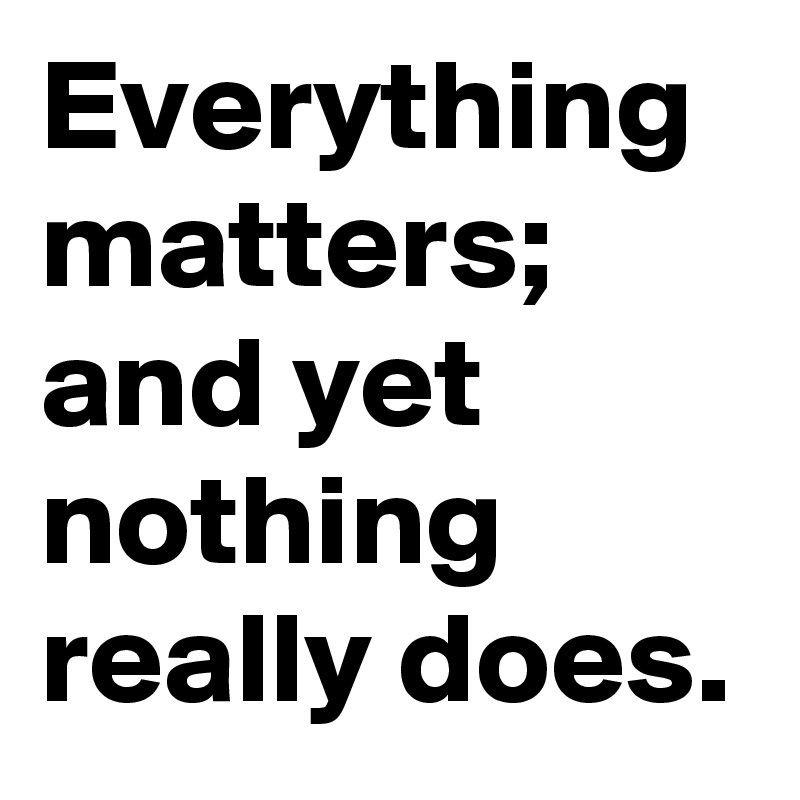 Everything matters; and yet nothing really does.