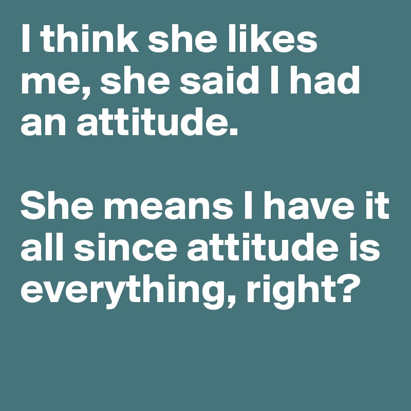 I think she likes me, she said I had an attitude.

She means I have it all since attitude is everything, right?
