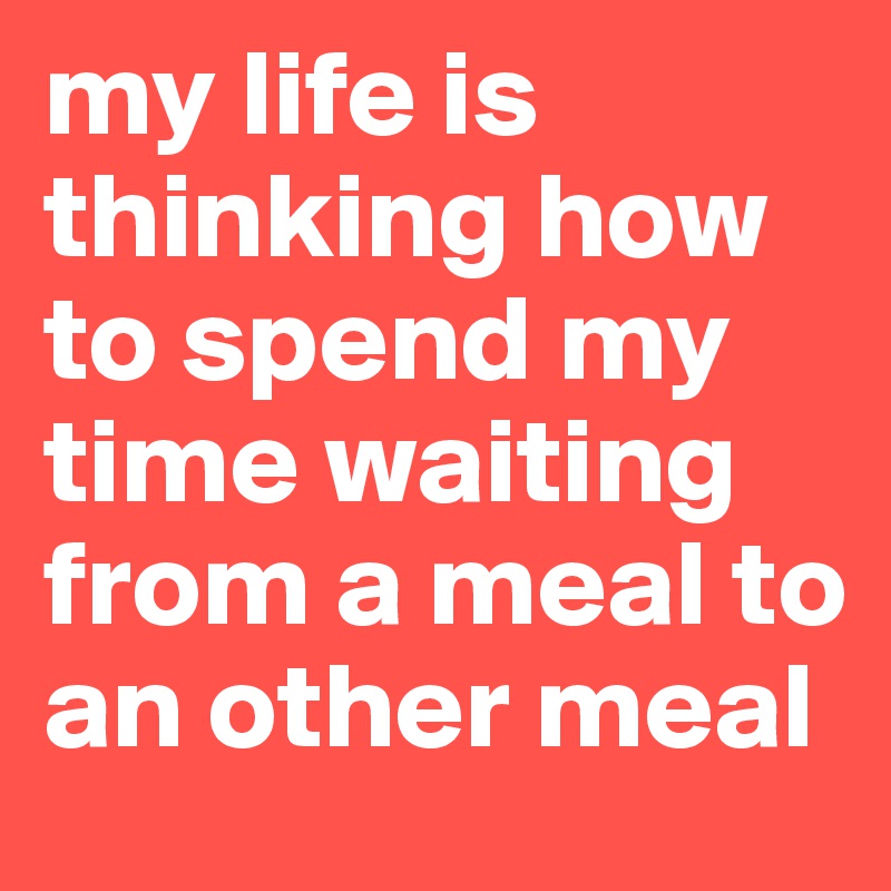 my life is thinking how to spend my time waiting from a meal to an other meal