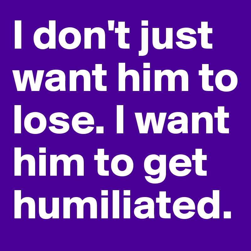 I don't just want him to lose. I want him to get humiliated.