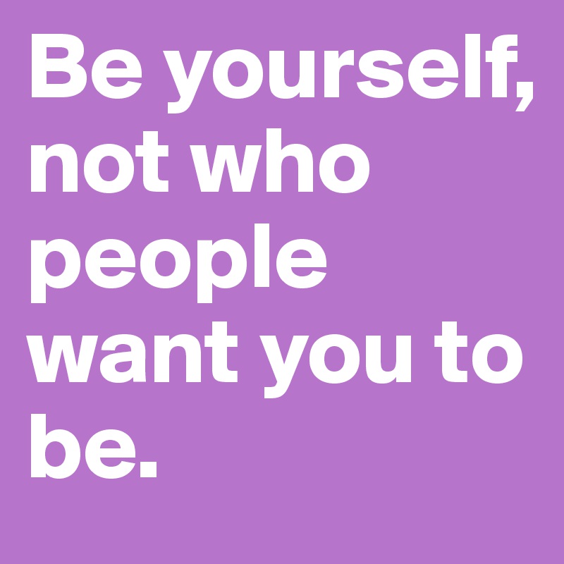 Be yourself, not who people want you to be.