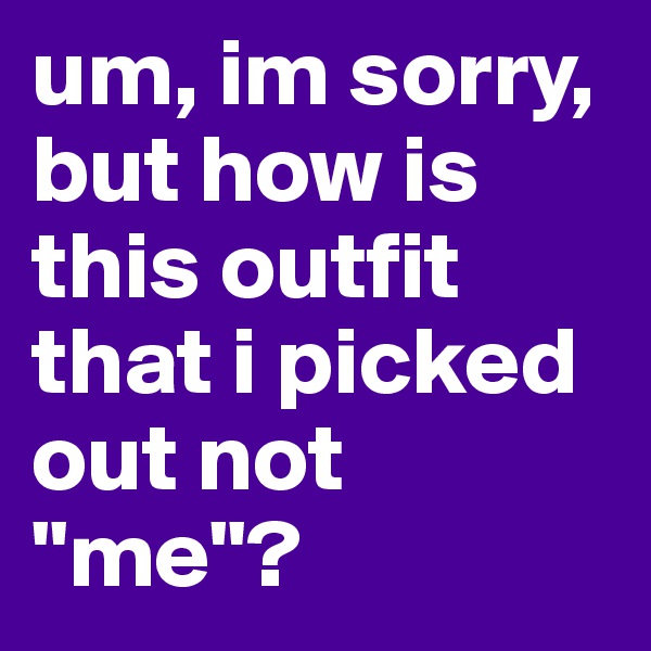 um, im sorry, but how is this outfit that i picked out not "me"?
