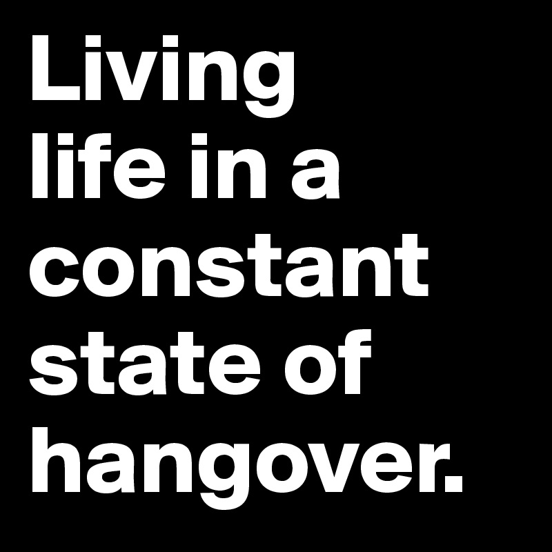 Living 
life in a constant state of hangover.