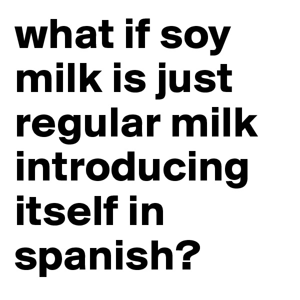 what if soy milk is just regular milk
introducing itself in spanish?