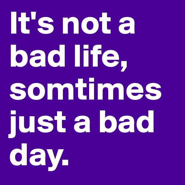 It's not a bad life, somtimes just a bad day. 