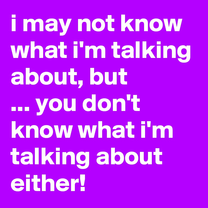 i may not know what i'm talking about, but
... you don't know what i'm talking about either!