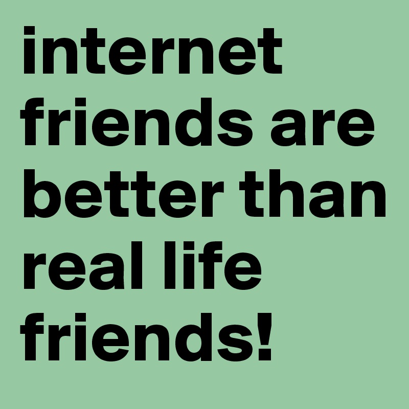 internet friends are better than real life friends!