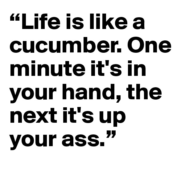 “Life is like a cucumber. One minute it's in your hand, the next it's up your ass.”
