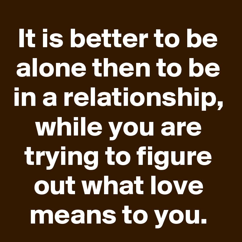 It is better to be alone then to be in a relationship, while you are trying to figure out what love means to you.