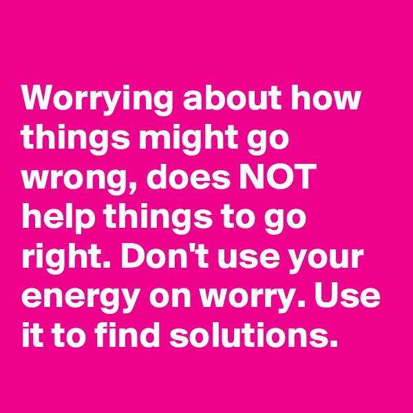 
Worrying about how things might go wrong, does NOT help things to go right. Don't use your energy on worry. Use it to find solutions.
