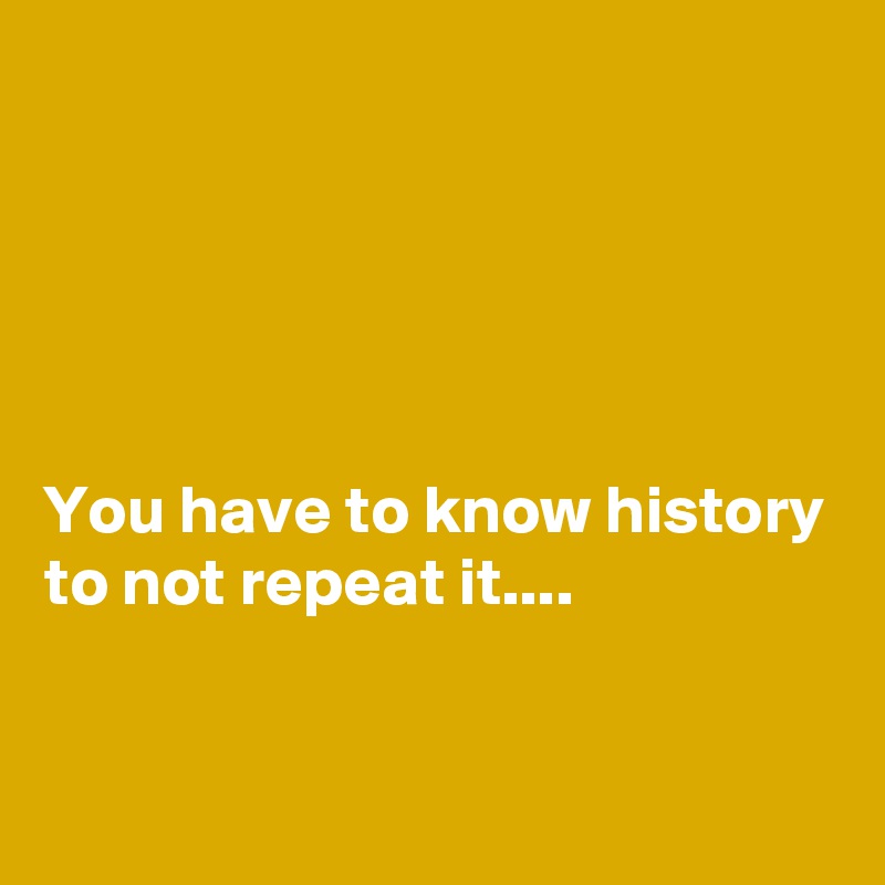 





You have to know history to not repeat it....



