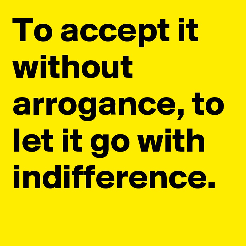 To accept it without arrogance, to let it go with indifference.
