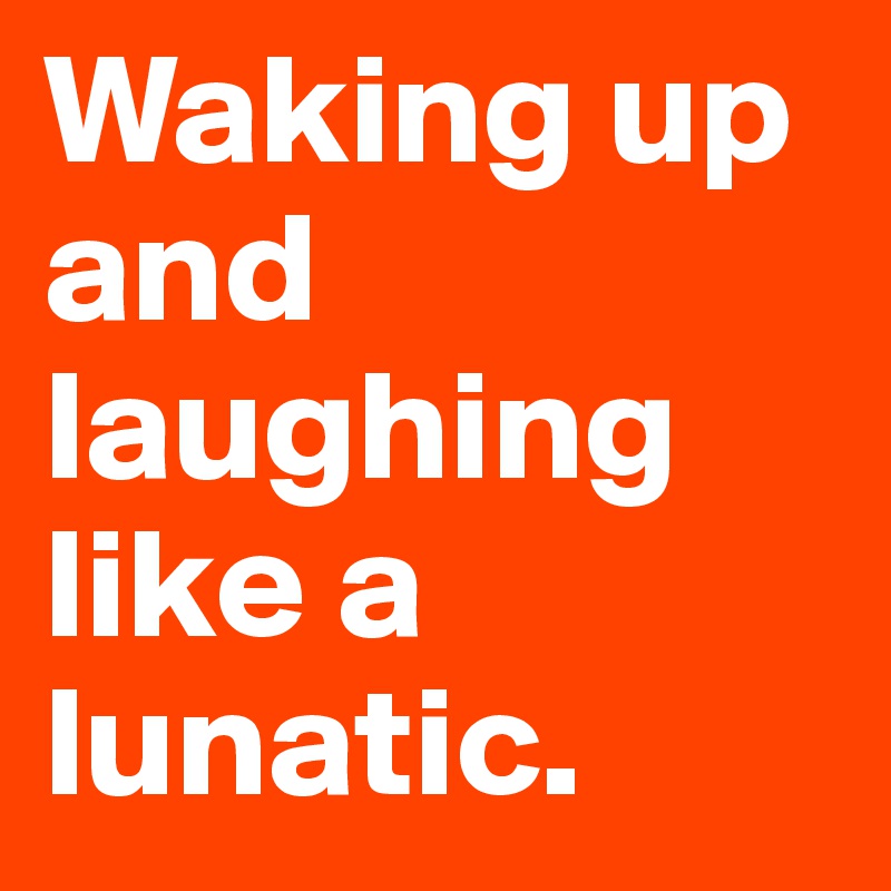 Waking up and laughing like a lunatic.