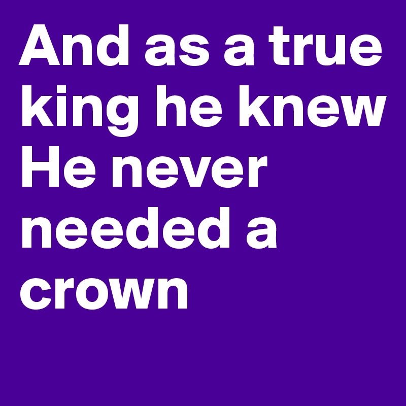 And as a true king he knew 
He never needed a crown 