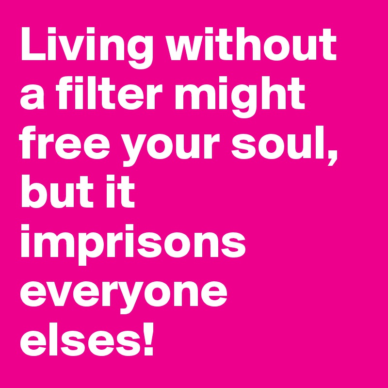 Living without a filter might free your soul, but it imprisons everyone elses!