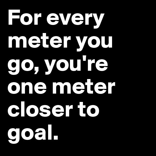 For every meter you go, you're one meter closer to goal.