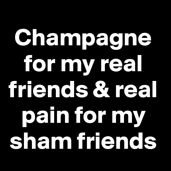 Champagne for my real friends & real pain for my sham friends