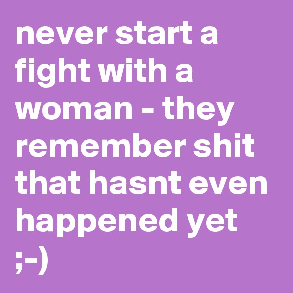 never start a fight with a woman - they remember shit that hasnt even happened yet ;-)