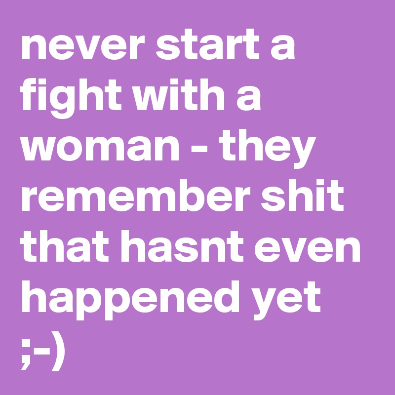 never start a fight with a woman - they remember shit that hasnt even happened yet ;-)