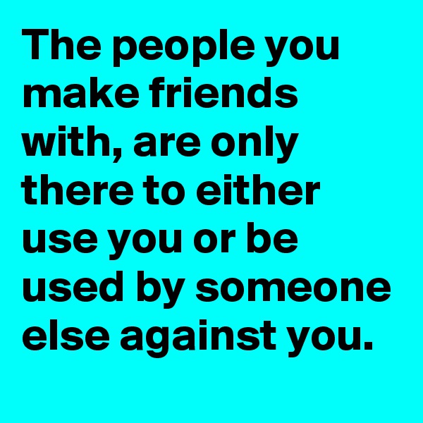The people you make friends with, are only there to either use you or be used by someone else against you.