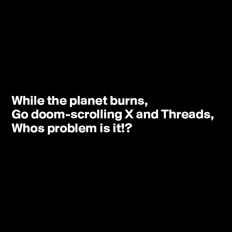 





While the planet burns,
Go doom-scrolling X and Threads,
Whos problem is it!?




