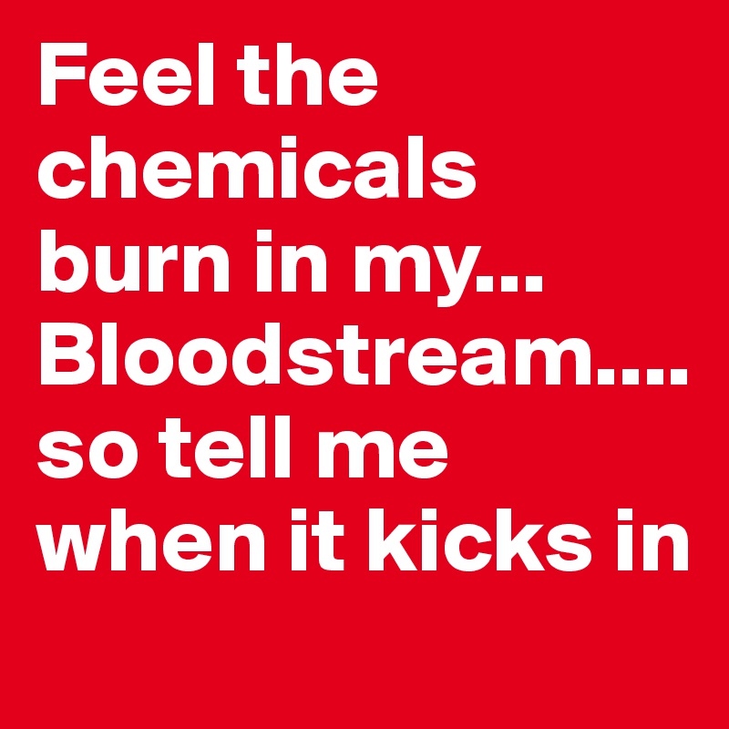 Feel the chemicals burn in my... Bloodstream.... so tell me when it kicks in
