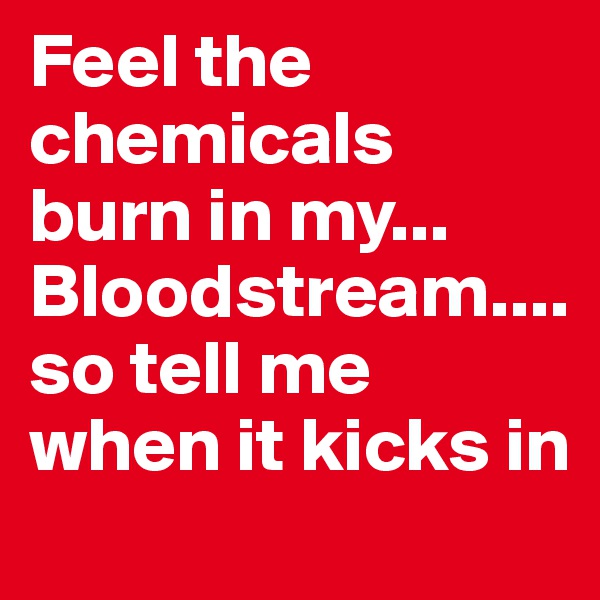 Feel the chemicals burn in my... Bloodstream.... so tell me when it kicks in