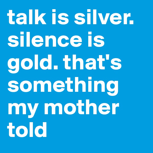 talk is silver. silence is gold. that's something my mother told