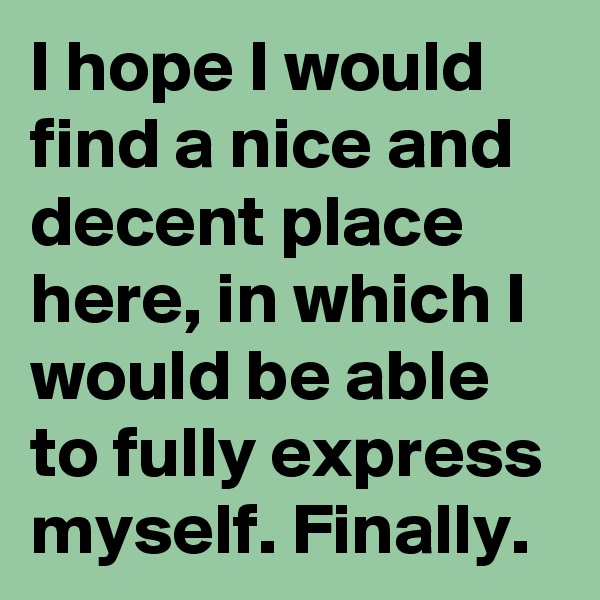 I hope I would find a nice and decent place here, in which I would be able to fully express myself. Finally.