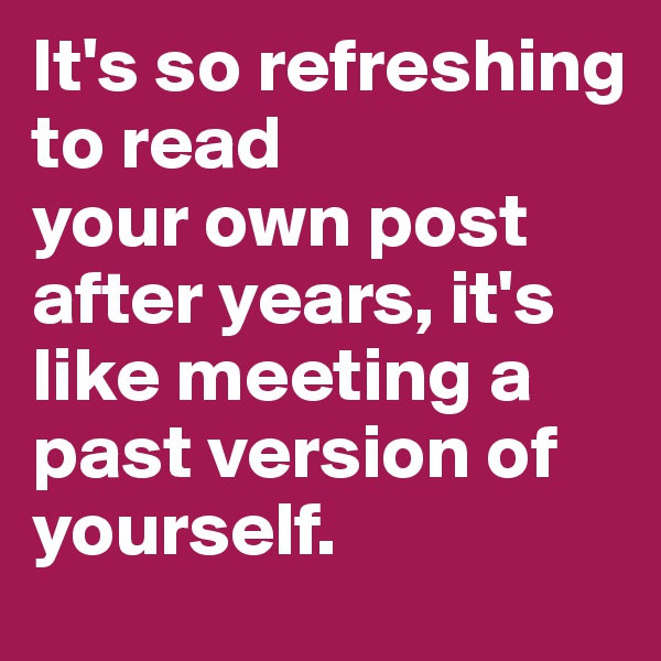 It's so refreshing to read 
your own post after years, it's like meeting a past version of yourself.
