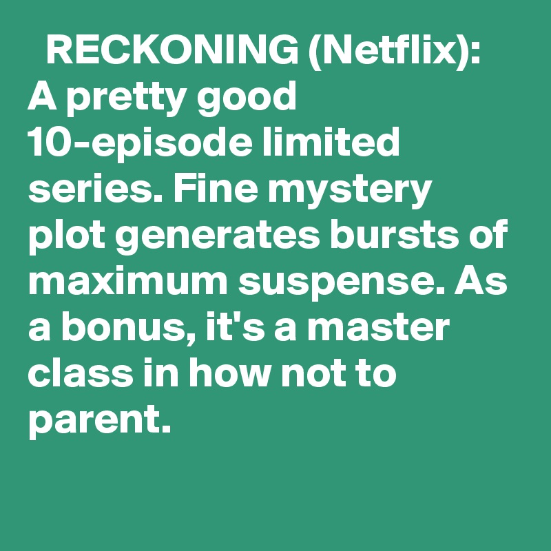   RECKONING (Netflix): A pretty good 10-episode limited series. Fine mystery plot generates bursts of maximum suspense. As a bonus, it's a master class in how not to parent.
