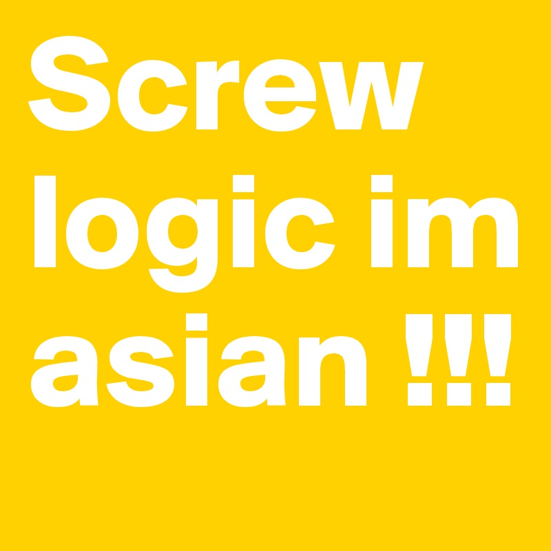Screw logic im asian !!!