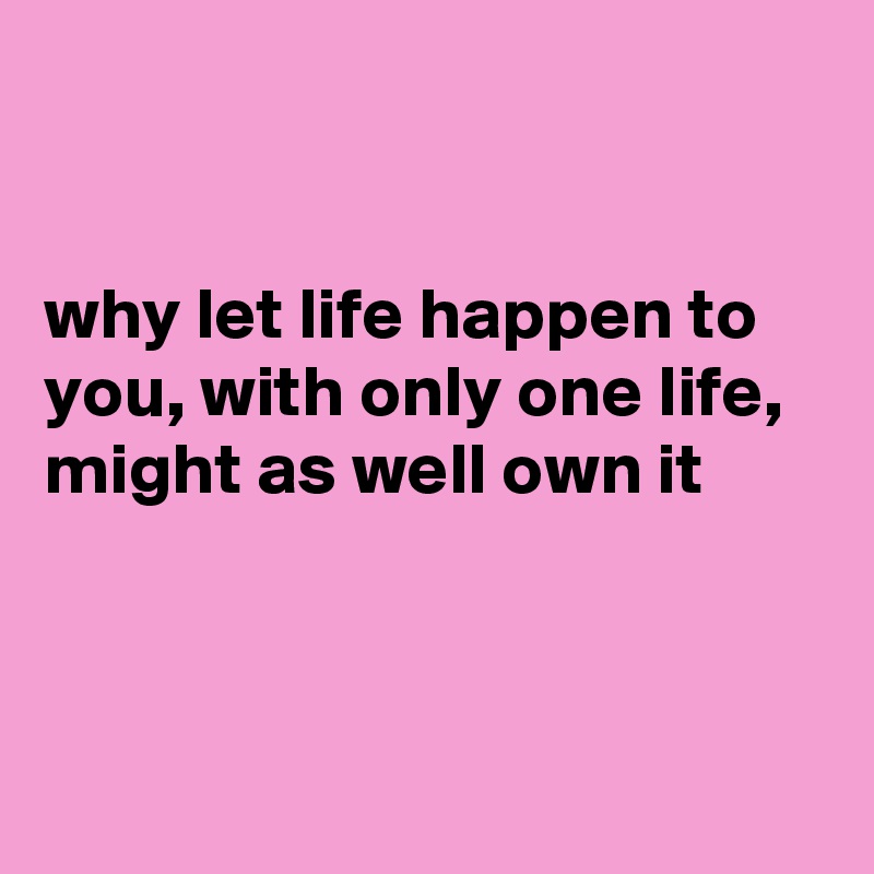 


why let life happen to you, with only one life, might as well own it



