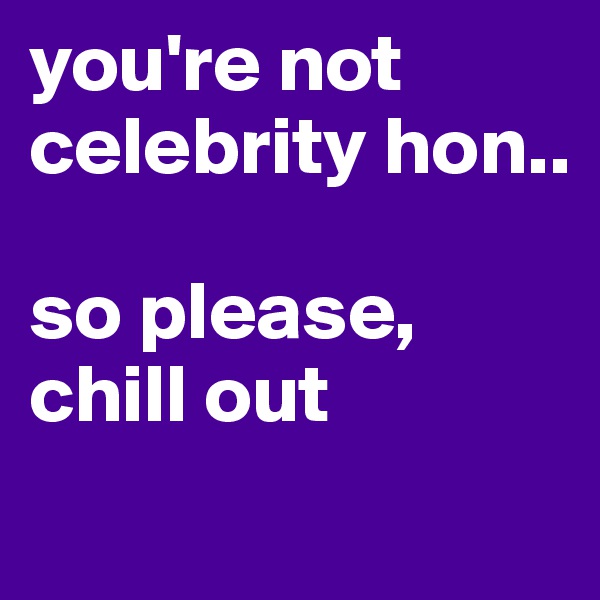 you're not celebrity hon.. 

so please, chill out 
