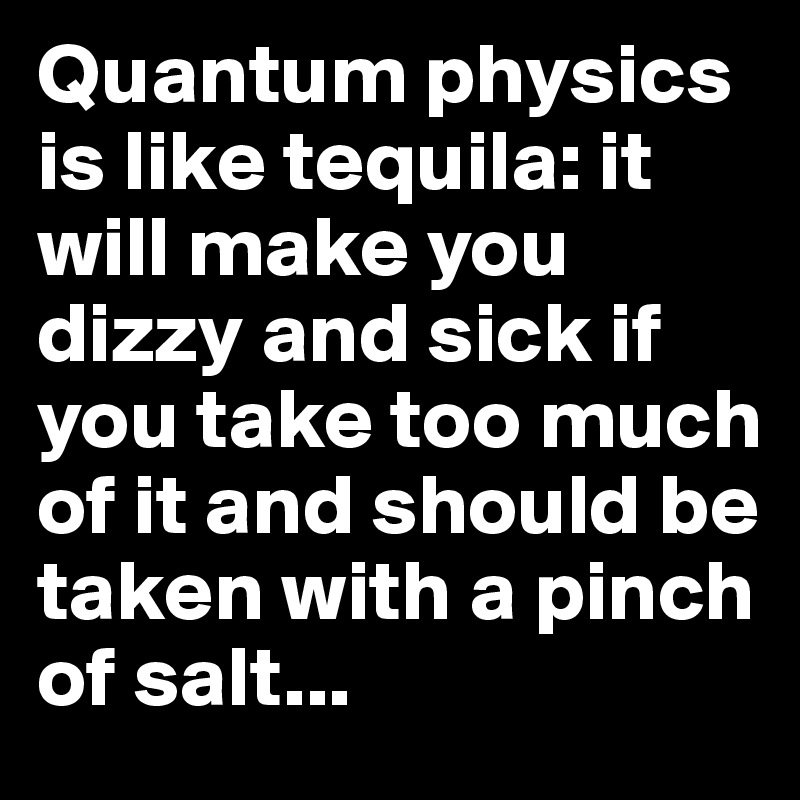 Quantum physics is like tequila: it will make you dizzy and sick if you take too much of it and should be taken with a pinch of salt... 