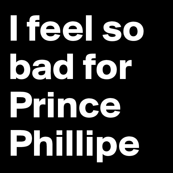 I feel so bad for Prince Phillipe 