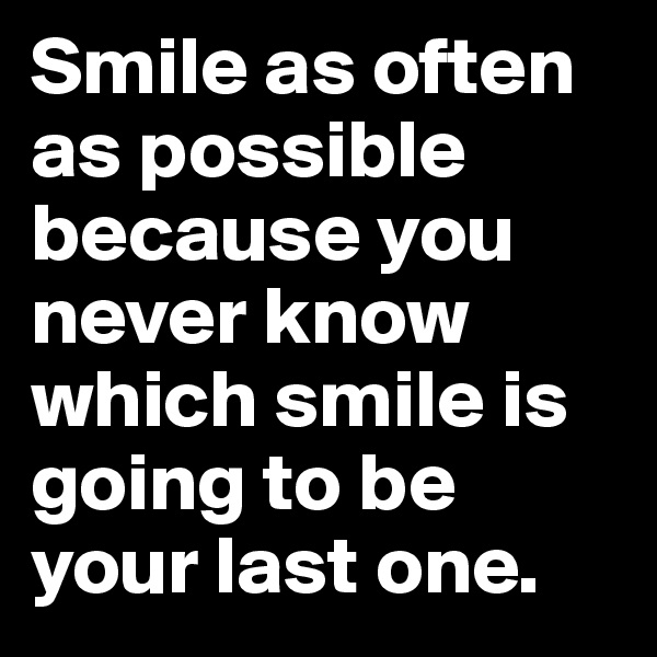 Smile as often as possible because you never know which smile is going to be your last one.