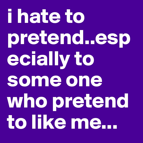 i hate to pretend..especially to some one who pretend to like me...