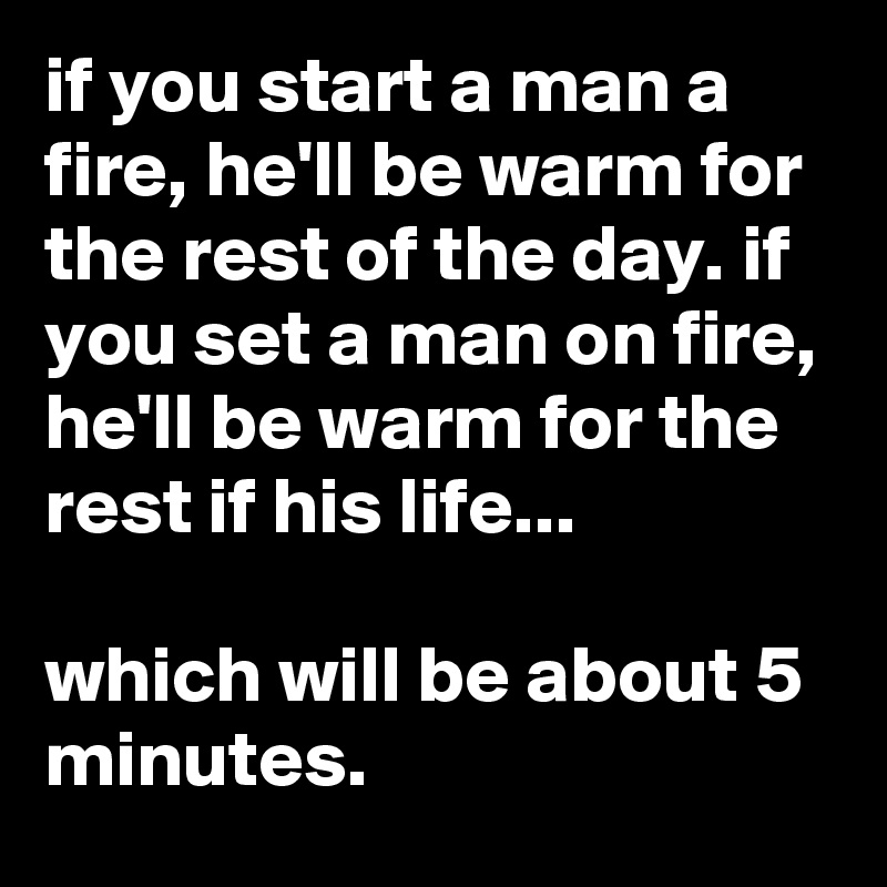 if you start a man a fire, he'll be warm for the rest of the day. if you set a man on fire, he'll be warm for the rest if his life...

which will be about 5 minutes.