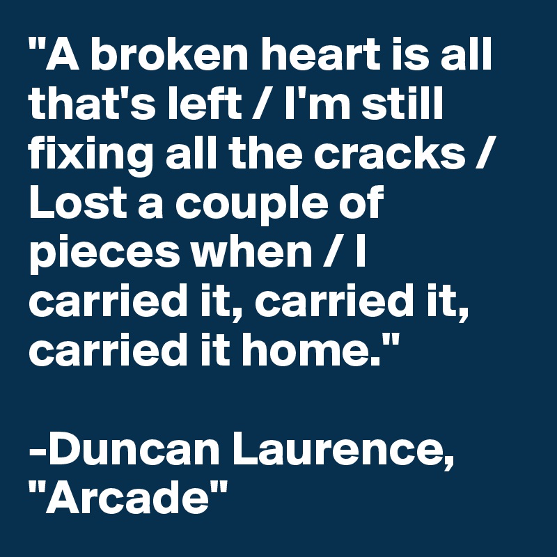 "A broken heart is all that's left / I'm still fixing all the cracks / Lost a couple of pieces when / I carried it, carried it, carried it home."

-Duncan Laurence, "Arcade"