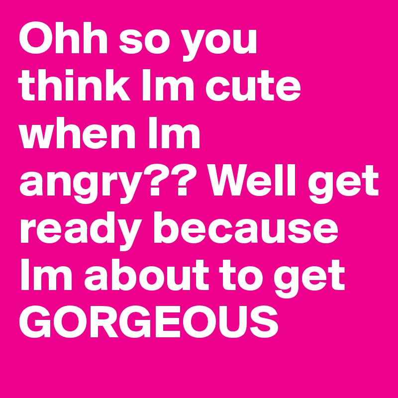 Ohh so you think Im cute when Im angry?? Well get ready because Im about to get GORGEOUS