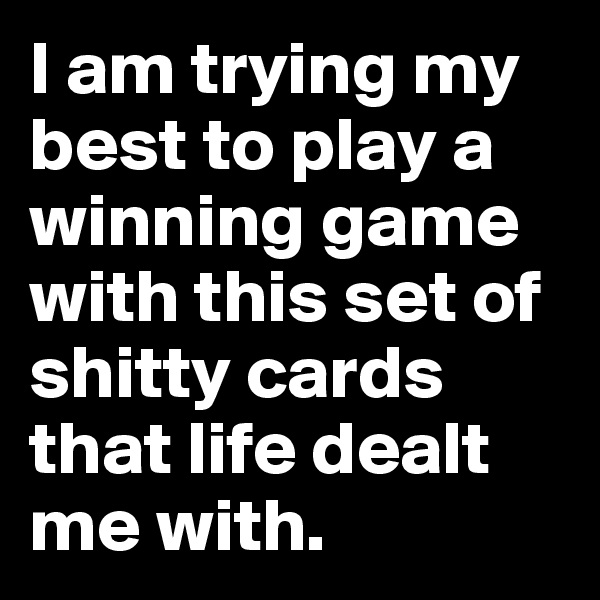 I am trying my best to play a winning game with this set of shitty cards that life dealt me with.