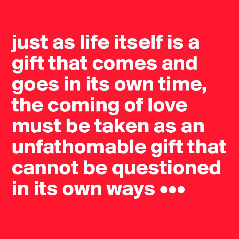 
just as life itself is a gift that comes and goes in its own time, the coming of love must be taken as an unfathomable gift that cannot be questioned in its own ways •••
