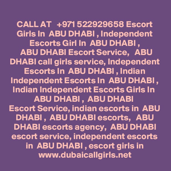 CALL AT   +971 522929658 Escort Girls In  ABU DHABI , Independent Escorts Girl In  ABU DHABI ,
  ABU DHABI Escort Service,   ABU DHABI call girls service, Independent Escorts In  ABU DHABI , Indian
Independent Escorts In  ABU DHABI , Indian Independent Escorts Girls In  ABU DHABI ,  ABU DHABI 
Escort Service, indian escorts in  ABU DHABI ,  ABU DHABI escorts,   ABU DHABI escorts agency,  ABU DHABI escort service, independent escorts in  ABU DHABI , escort girls in
www.dubaicallgirls.net