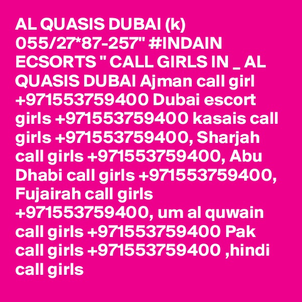 AL QUASIS DUBAI (k) 055/27*87-257" #INDAIN ECSORTS " CALL GIRLS IN _ AL QUASIS DUBAI Ajman call girl +971553759400 Dubai escort girls +971553759400 kasais call girls +971553759400, Sharjah call girls +971553759400, Abu Dhabi call girls +971553759400, Fujairah call girls +971553759400, um al quwain call girls +971553759400 Pak call girls +971553759400 ,hindi call girls